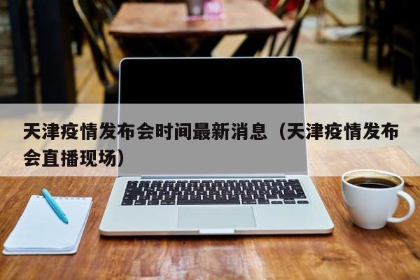 天津疫情发布会时间最新消息(天津疫情发布会直播现场)